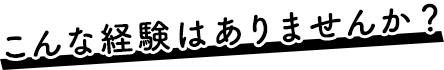 こんな経験はありませんか？