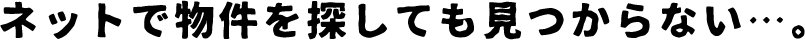 ネットで物件を探しても見つからない…。