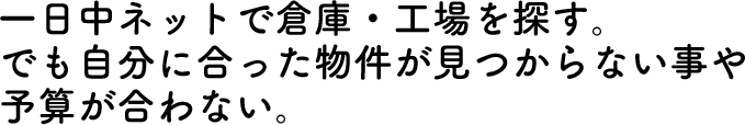 一日中ネットで倉庫・工場を探す。でも自分に合った物件が見つからない事や予算が合わない。