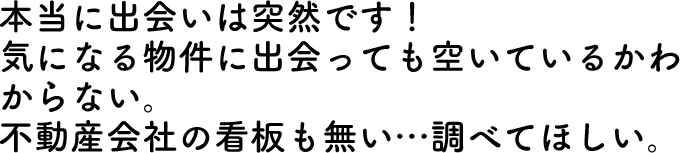 本当に出会いは突然です！気になる物件に出会っても空いているかわからない。不動産会社の看板も無い…調べてほしい。