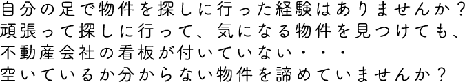 自分の足で物件を探しに行った経験はありませんか？頑張って探しに行って、気になる物件を見つけても、不動産会社の看板が付いていない・・・空いているか分からない物件を諦めていませんか？