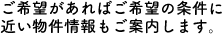 ご希望があればご希望の条件に近い物件情報もご案内します。