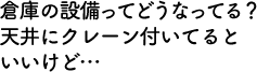 倉庫の設備ってどうなってる？天井にクレーン付いてるといいけど…